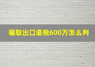 骗取出口退税600万怎么判