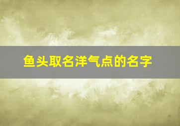 鱼头取名洋气点的名字