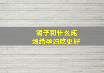 鸽子和什么炖汤给孕妇吃更好