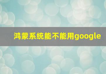 鸿蒙系统能不能用google