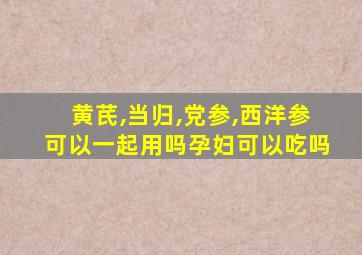 黄芪,当归,党参,西洋参可以一起用吗孕妇可以吃吗