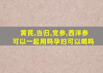 黄芪,当归,党参,西洋参可以一起用吗孕妇可以喝吗