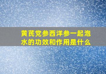 黄芪党参西洋参一起泡水的功效和作用是什么