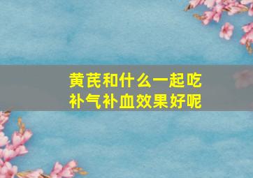 黄芪和什么一起吃补气补血效果好呢