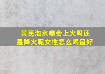 黄芪泡水喝会上火吗还是降火呢女性怎么喝最好