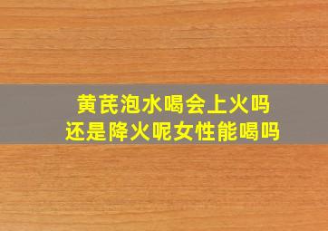 黄芪泡水喝会上火吗还是降火呢女性能喝吗