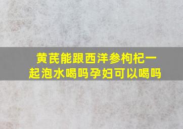 黄芪能跟西洋参枸杞一起泡水喝吗孕妇可以喝吗