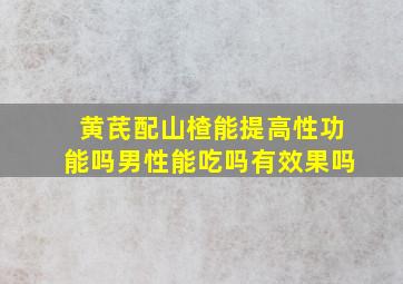 黄芪配山楂能提高性功能吗男性能吃吗有效果吗