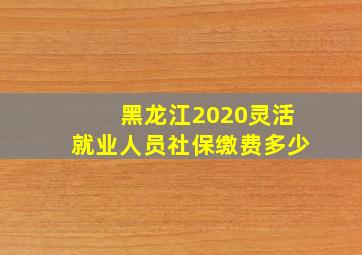 黑龙江2020灵活就业人员社保缴费多少