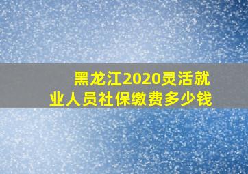 黑龙江2020灵活就业人员社保缴费多少钱