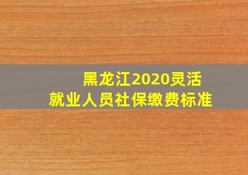 黑龙江2020灵活就业人员社保缴费标准