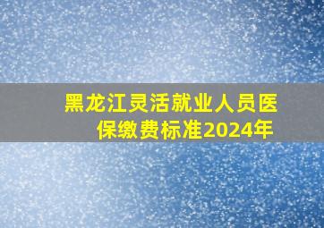 黑龙江灵活就业人员医保缴费标准2024年