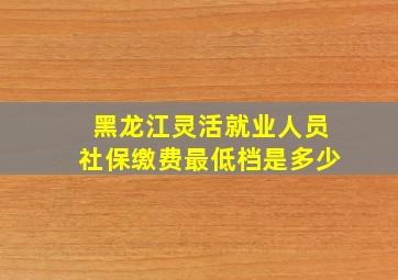 黑龙江灵活就业人员社保缴费最低档是多少