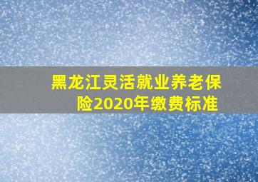 黑龙江灵活就业养老保险2020年缴费标准