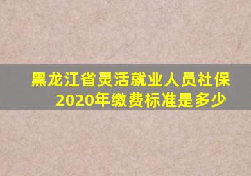 黑龙江省灵活就业人员社保2020年缴费标准是多少