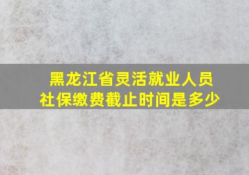 黑龙江省灵活就业人员社保缴费截止时间是多少