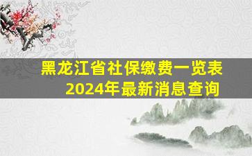 黑龙江省社保缴费一览表2024年最新消息查询