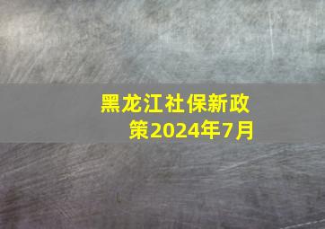 黑龙江社保新政策2024年7月