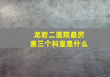 龙岩二医院最厉害三个科室是什么