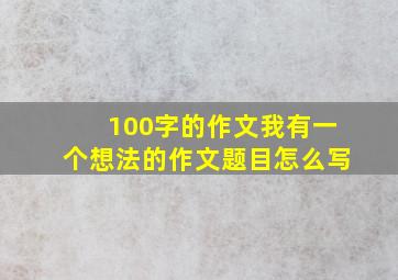 100字的作文我有一个想法的作文题目怎么写