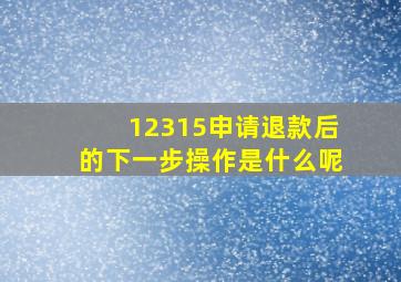 12315申请退款后的下一步操作是什么呢