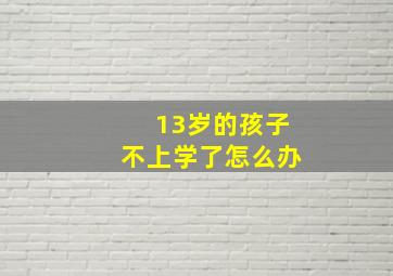 13岁的孩子不上学了怎么办