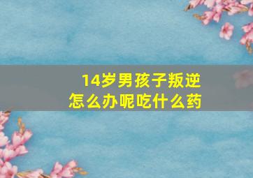 14岁男孩子叛逆怎么办呢吃什么药