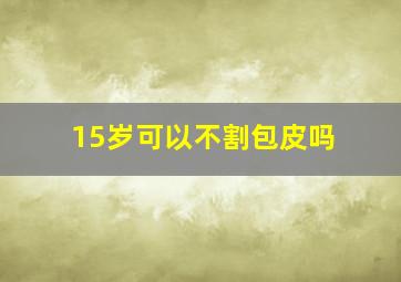 15岁可以不割包皮吗