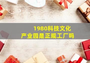 1980科技文化产业园是正规工厂吗