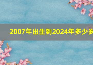 2007年出生到2024年多少岁