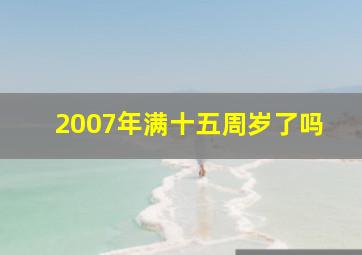 2007年满十五周岁了吗