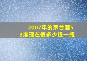 2007年的茅台酒53度现在值多少钱一瓶