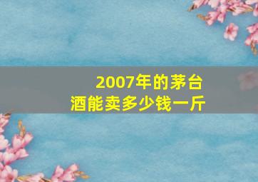 2007年的茅台酒能卖多少钱一斤