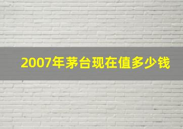 2007年茅台现在值多少钱