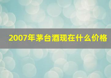 2007年茅台酒现在什么价格