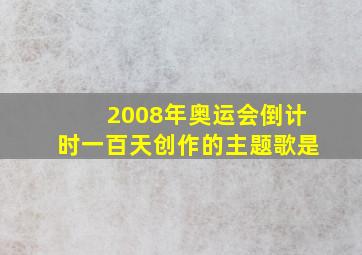 2008年奥运会倒计时一百天创作的主题歌是