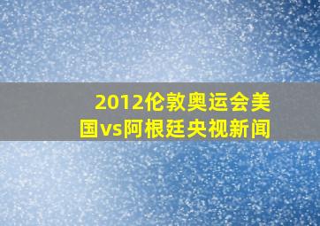 2012伦敦奥运会美国vs阿根廷央视新闻