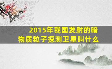 2015年我国发射的暗物质粒子探测卫星叫什么