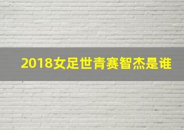 2018女足世青赛智杰是谁