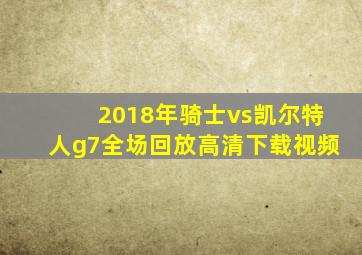 2018年骑士vs凯尔特人g7全场回放高清下载视频