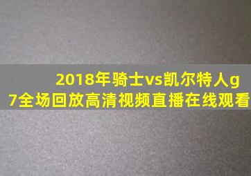 2018年骑士vs凯尔特人g7全场回放高清视频直播在线观看