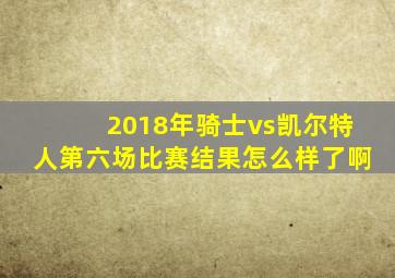 2018年骑士vs凯尔特人第六场比赛结果怎么样了啊