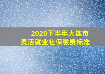 2020下半年大连市灵活就业社保缴费标准