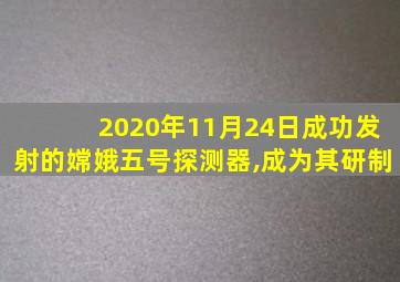 2020年11月24日成功发射的嫦娥五号探测器,成为其研制