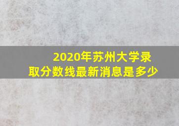 2020年苏州大学录取分数线最新消息是多少