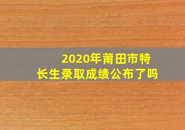 2020年莆田市特长生录取成绩公布了吗