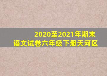 2020至2021年期末语文试卷六年级下册天河区