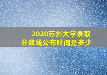 2020苏州大学录取分数线公布时间是多少