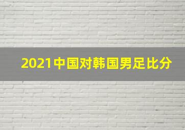 2021中国对韩国男足比分