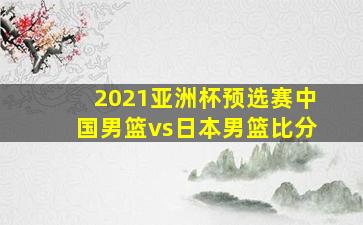 2021亚洲杯预选赛中国男篮vs日本男篮比分